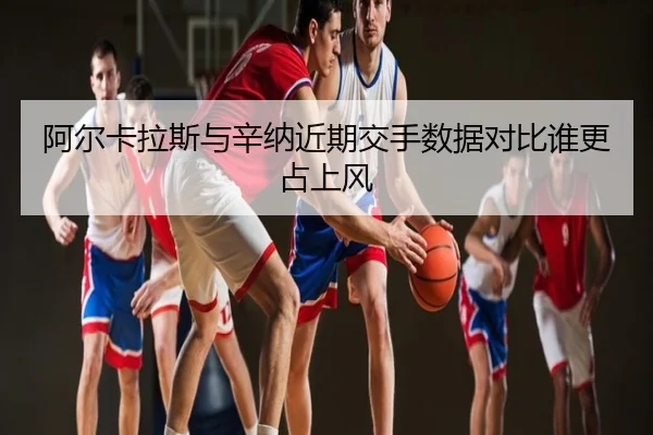 阿尔卡拉斯与辛纳近期交手数据对比谁更占上风